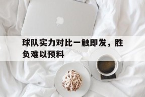 米乐体育赛事-球队实力对比一触即发，胜负难以预料