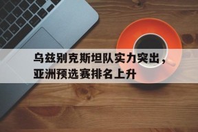米乐M6娱乐-乌兹别克斯坦队实力突出，亚洲预选赛排名上升