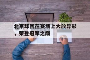 米乐M6娱乐-北京球团在赛场上大放异彩，荣登冠军之巅的简单介绍